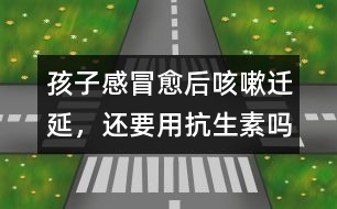 孩子感冒愈后咳嗽遷延，還要用抗生素嗎