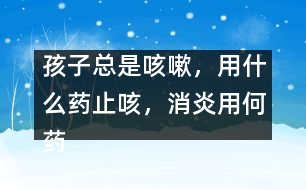 孩子總是咳嗽，用什么藥止咳，消炎用何藥