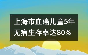 上海市“血癌”兒童5年無(wú)病生存率達(dá)80%