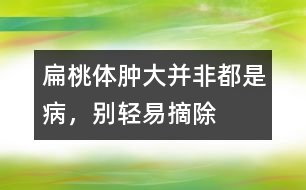 扁桃體腫大并非都是病，別輕易摘除