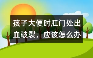 孩子大便時肛門處出血破裂，應該怎么辦