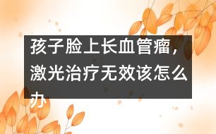 孩子臉上長血管瘤，激光治療無效該怎么辦