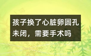 孩子換了心臟卵圓孔未閉，需要手術(shù)嗎