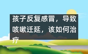 孩子反復感冒，導致咳嗽遷延，該如何治療
