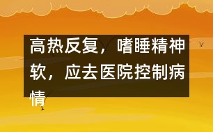 高熱反復(fù)，嗜睡精神軟，應(yīng)去醫(yī)院控制病情