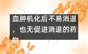 血腫機化后不易消退，也無促進消退的藥物