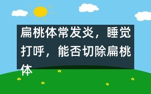 扁桃體常發(fā)炎，睡覺打呼，能否切除扁桃體