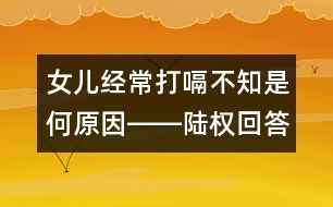 女兒經(jīng)常打嗝不知是何原因――陸權回答