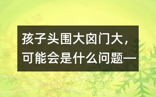 孩子頭圍大、囟門大，可能會是什么問題――洪昭毅回答