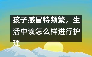 孩子感冒特頻繁，生活中該怎么樣進(jìn)行護(hù)理