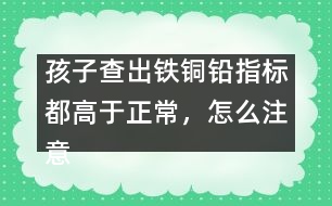 孩子查出鐵銅鉛指標都高于正常，怎么注意