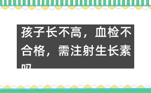 孩子長不高，血檢不合格，需注射生長素嗎