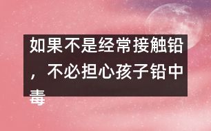 如果不是經(jīng)常接觸鉛，不必?fù)?dān)心孩子鉛中毒