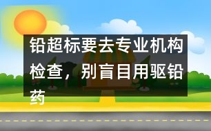 鉛超標要去專業(yè)機構(gòu)檢查，別盲目用驅(qū)鉛藥