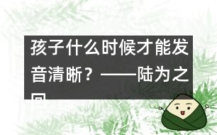 孩子什么時候才能發(fā)音清晰？――陸為之回答