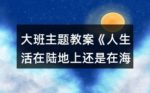 大班主題教案《人生活在陸地上還是在海洋里好？》反思